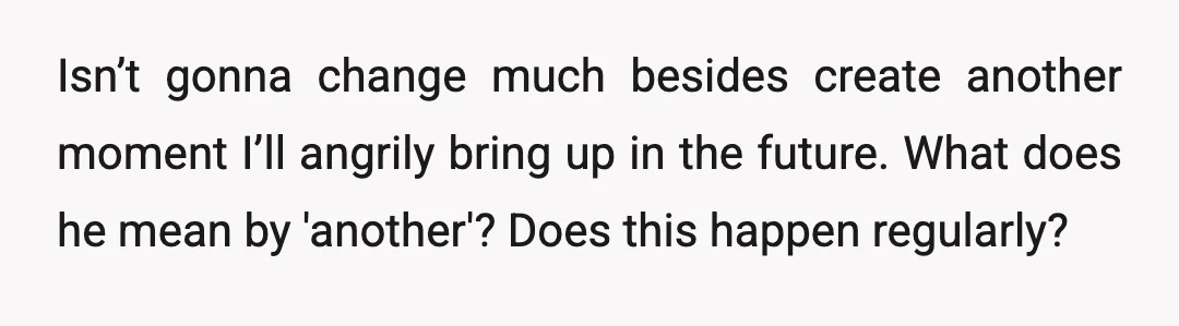Isn’t gonna change much besides create another moment I’ll angrily bring up in the future. What does he mean by 'another'? Does this happen regularly?