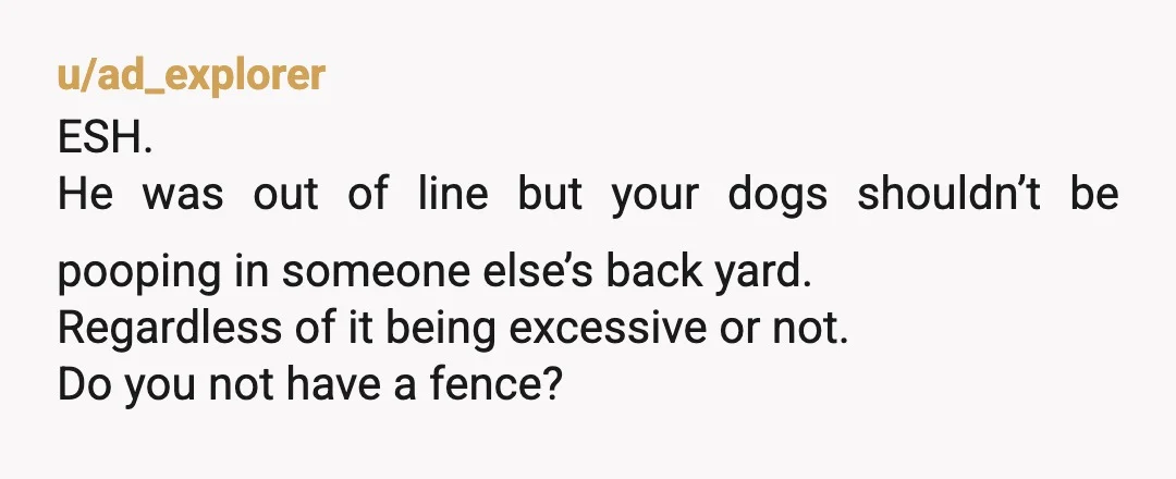 u/ad_explorer ESH. He was out of line but your dogs shouldn’t be pooping in someone else’s back yard. Regardless of it being excessive or not. Do you not have a...