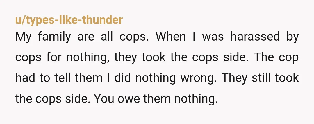 u/types-like-thunder My family are all cops. When I was harassed by cops for nothing, they took the cops side. The cop had to tell them I did nothing wrong. They...