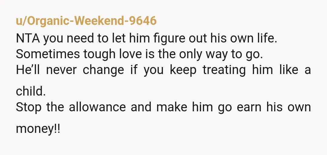 u/Organic-Weekend-9646 NTA you need to let him figure out his own life. Sometimes tough love is the only way to go. He’ll never change if you keep treating him like...