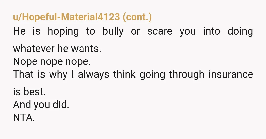 u/Equal_Party8086 NTA. Tell him to take you to court. You've done your due diligence, it's on him now. I bet you he doesn't have insurance. He thinks he can scare...