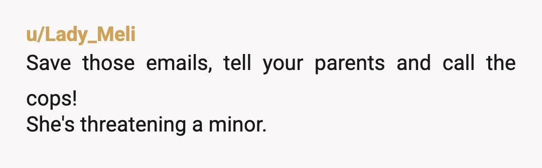 u/Lady_Meli
Save those emails, tell your parents and call the cops!
She's threatening a minor.