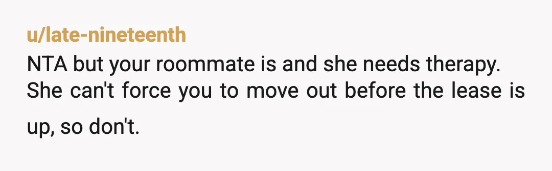 u/Accomplished_Pea6334 WTF? Your roommate is a psychopath. Is there something in your lease that stipulates you have to break your lease if you're pregnant? Lmao. Tell her to buzz off....