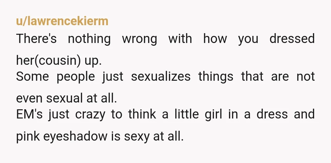 u/lawrencekierm There's nothing wrong with how you dressed her(cousin) up. Some people just sexualizes things that are not even sexual at all. EM's just crazy to think a little girl...