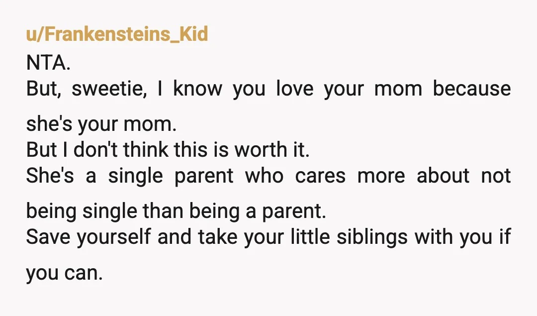 u/Frankensteins_Kid NTA. But, sweetie, I know you love your mom because she's your mom. But I don't think this is worth it. She's a single parent who cares more about...