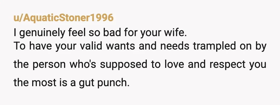 u/AquaticStoner1996 I genuinely feel so bad for your wife. To have your valid wants and needs trampled on by the person who's supposed to love and respect you the most...