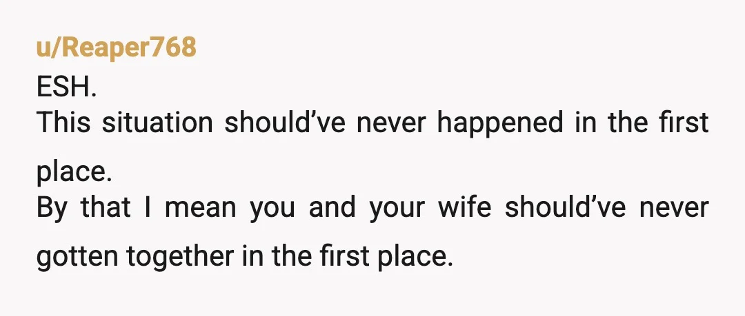u/Reaper768
ESH.
This situation should’ve never happened in the first place.
By that I mean you and your wife should’ve never gotten together in the first place.