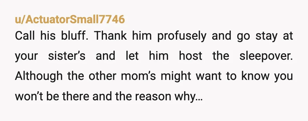 u/ActuatorSmall7746 Call his bluff. Thank him profusely and go stay at your sister’s and let him host the sleepover. Although the other mom’s might want to know you won’t be...
