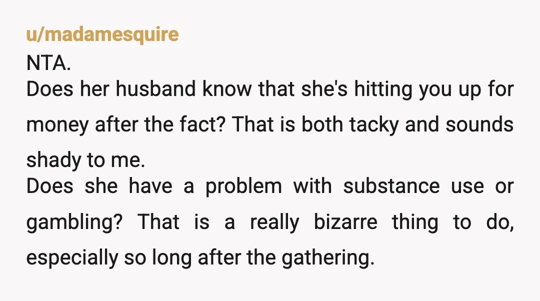 u/madamesquire NTA. Does her husband know that she's hitting you up for money after the fact? That is both tacky and sounds shady to me. Does she have a problem...