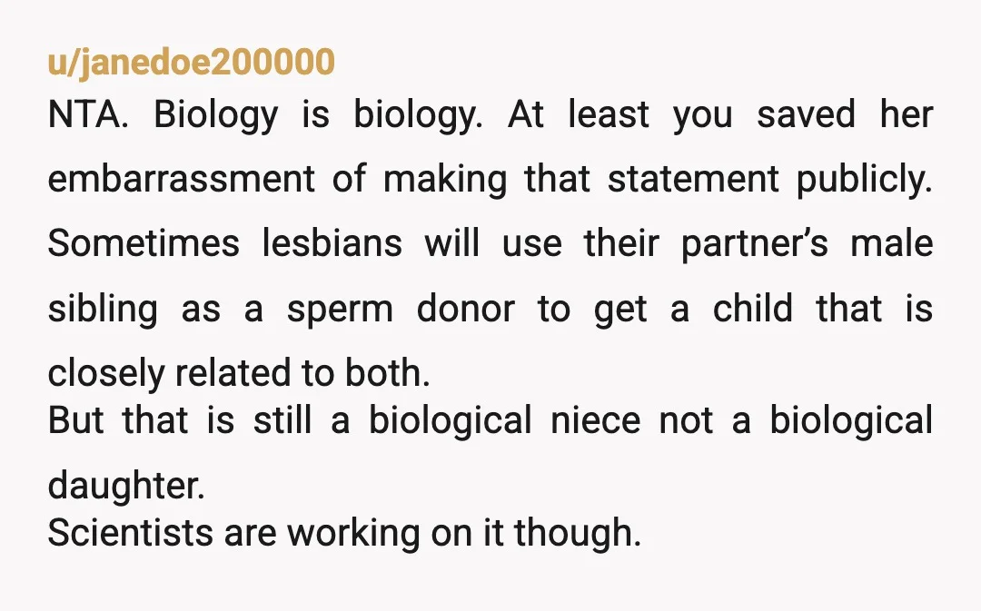 u/janedoe200000 NTA. Biology is biology. At least you saved her embarrassment of making that statement publicly. Sometimes lesbians will use their partner’s male sibling as a sperm donor to get...