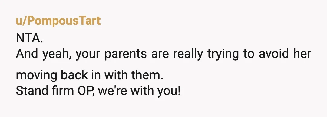 u/PompousTart
NTA.
And yeah, your parents are really trying to avoid her moving back in with them.
Stand firm OP, we're with you!