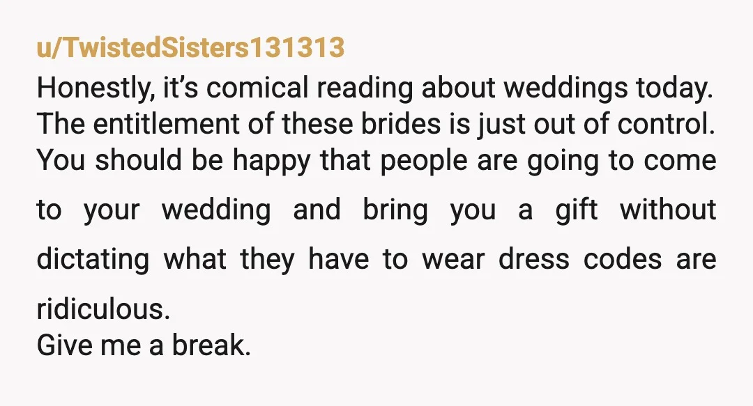 u/TwistedSisters131313 Honestly, it’s comical reading about weddings today. The entitlement of these brides is just out of control. You should be happy that people are going to come to your...