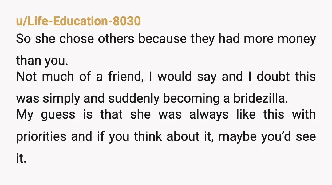 u/FROG123076 I am a petty ass b**** and would tell her she doesn't make enough to be in my wedding and then block her. She's not your friend she's a...