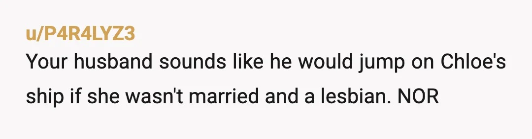u/P4R4LYZ3
Your husband sounds like he would jump on Chloe's ship if she wasn't married and a lesbian. NOR