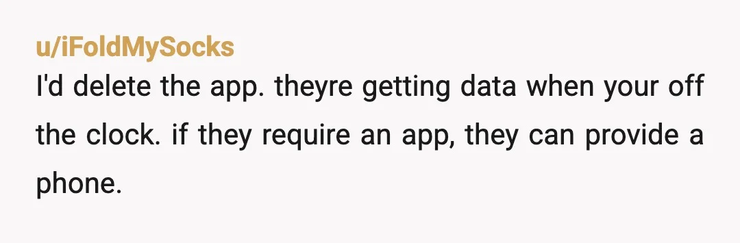 u/iFoldMySocks
I'd delete the app. theyre getting data when your off the clock. if they require an app, they can provide a phone.