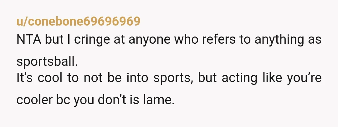 u/conebone69696969
NTA but I cringe at anyone who refers to anything as sportsball.
It’s cool to not be into sports, but acting like you’re cooler bc you don’t is lame.