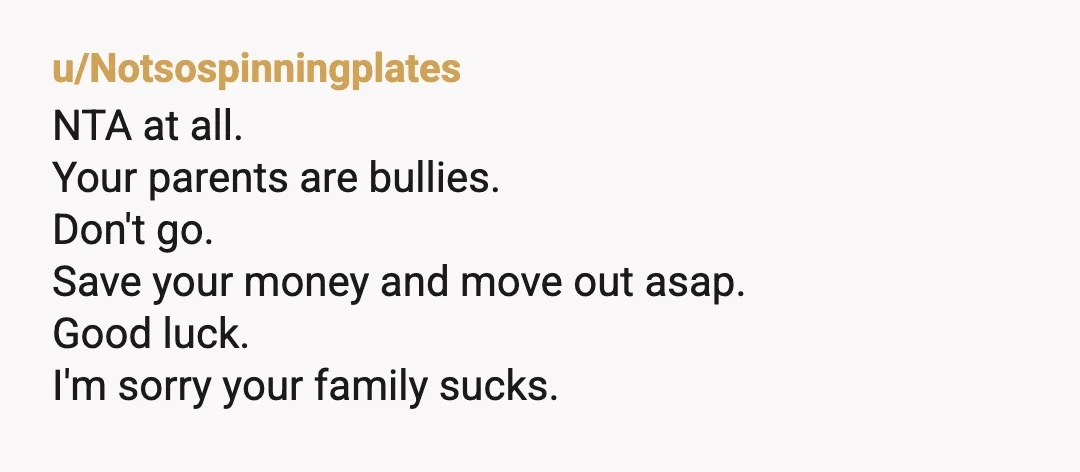 u/Notsospinningplates
NTA at all.
Your parents are bullies.
Don't go.
Save your money and move out asap.
Good luck.
I'm sorry your family sucks.