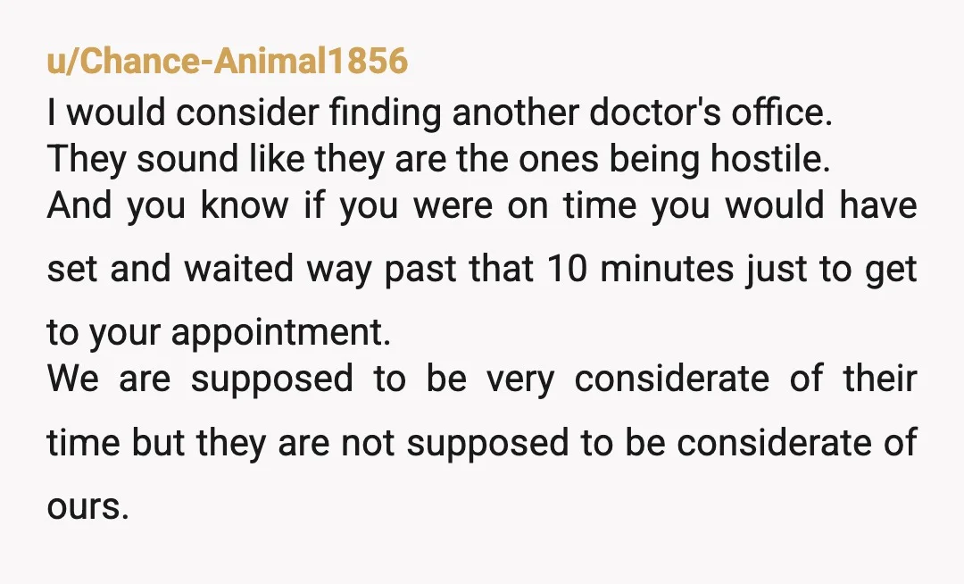 u/Chance-Animal1856 I would consider finding another doctor's office. They sound like they are the ones being hostile. And you know if you were on time you would have set and...