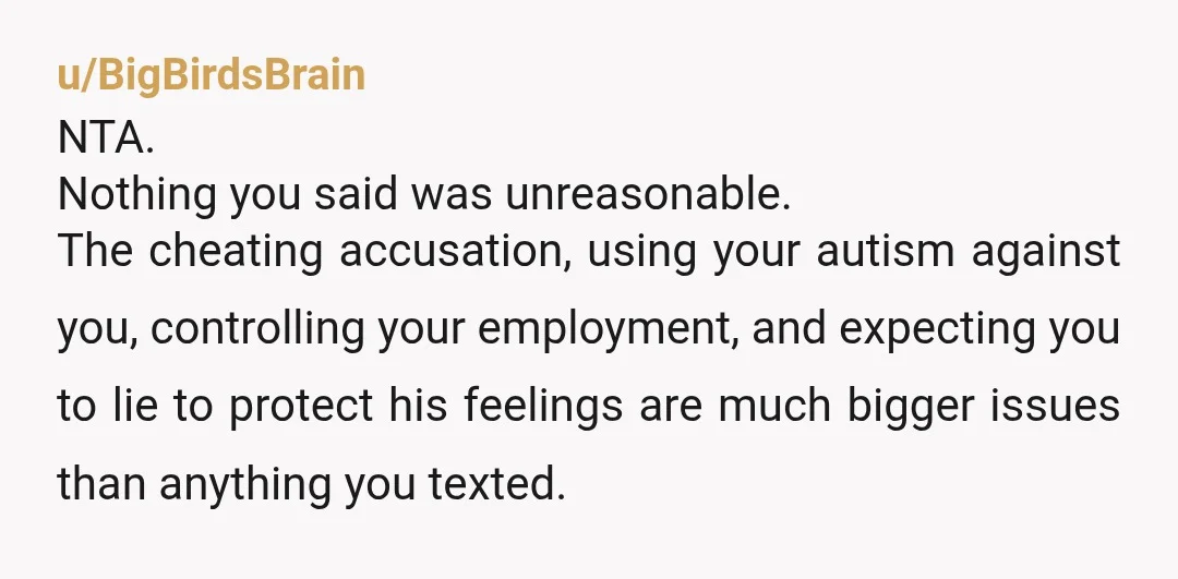 u/BigBirdsBrain NTA. Nothing you said was unreasonable. The cheating accusation, using your autism against you, controlling your employment, and expecting you to lie to protect his feelings are much bigger...