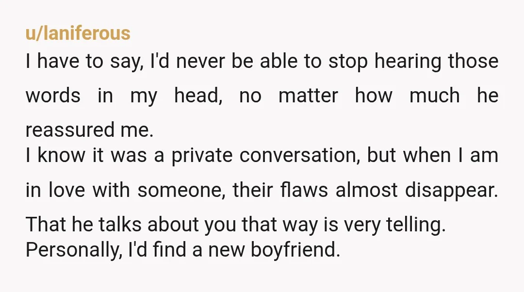 u/laniferous I have to say, I'd never be able to stop hearing those words in my head, no matter how much he reassured me. I know it was a private...