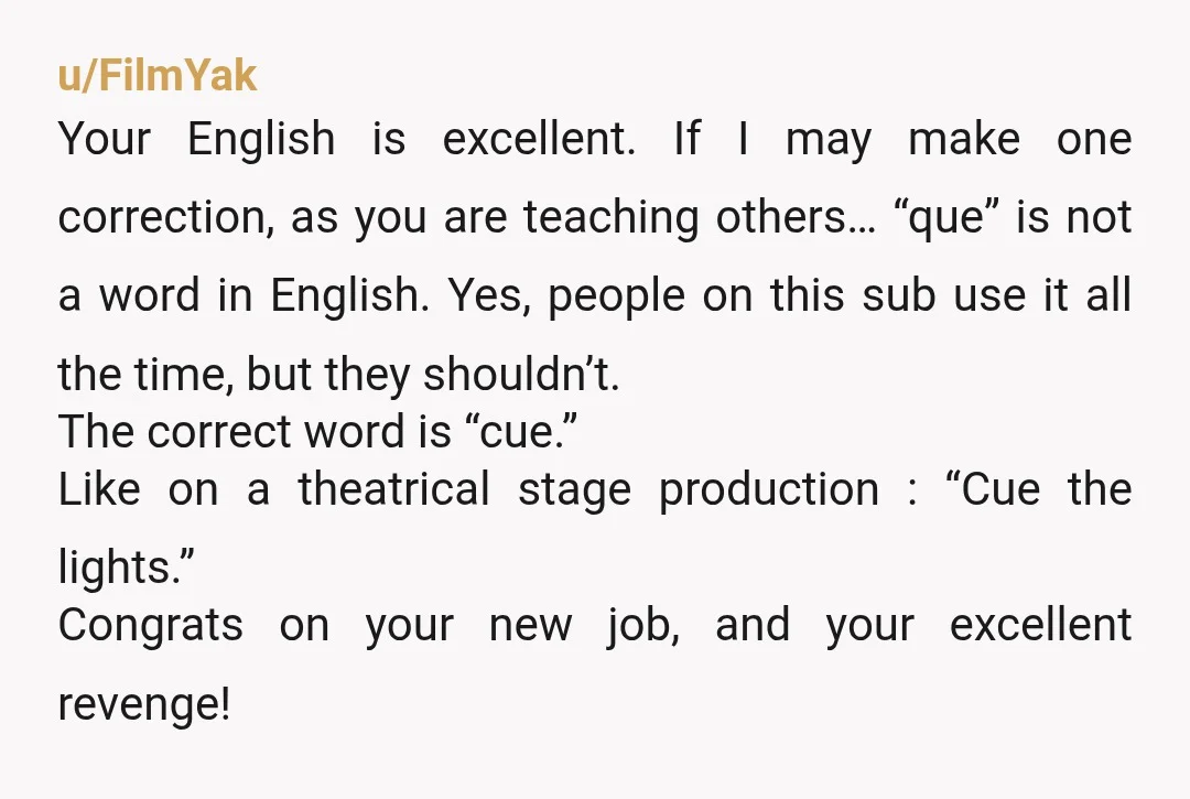 u/FilmYak Your English is excellent. If I may make one correction, as you are teaching others… “que” is not a word in English. Yes, people on this sub use it...