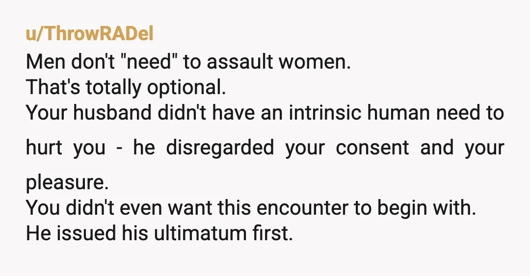 u/solo_star_MD
I admire your strength and motivation to stand up for yourself.
He doesn’t deserve you.
He assaulted you.