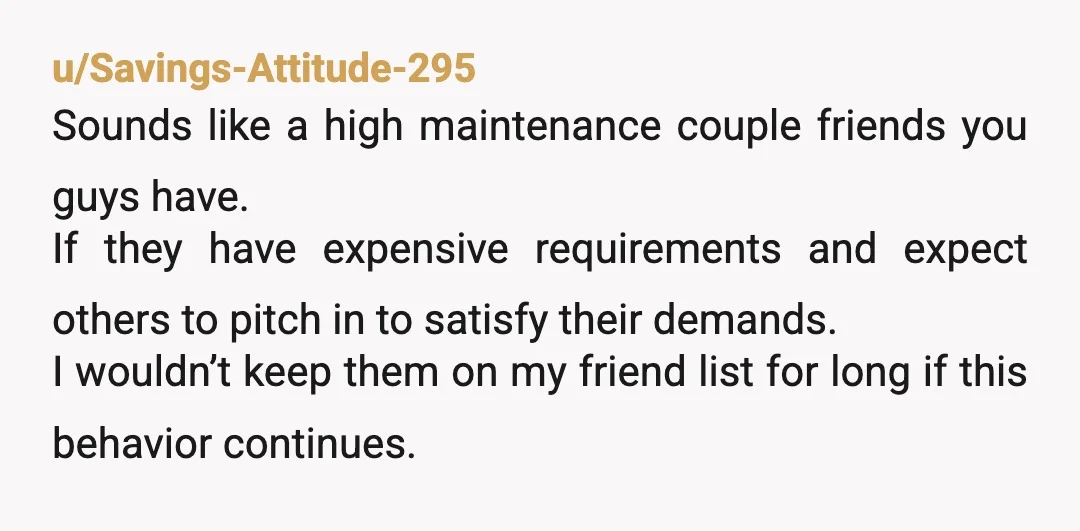 u/Savings-Attitude-295 Sounds like a high maintenance couple friends you guys have. If they have expensive requirements and expect others to pitch in to satisfy their demands. I wouldn’t keep them...