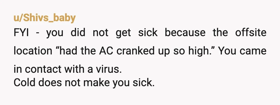 u/Shivs_baby FYI - you did not get sick because the offsite location “had the AC cranked up so high.” You came in contact with a virus. Cold does not make...