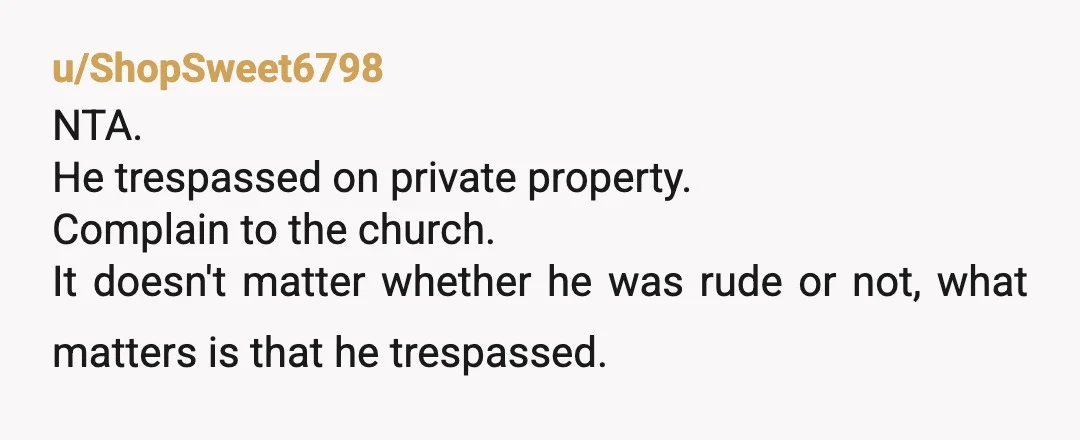 u/ShopSweet6798
NTA.
He trespassed on private property. 
Complain to the church.
It doesn't matter whether he was rude or not, what matters is that he trespassed.