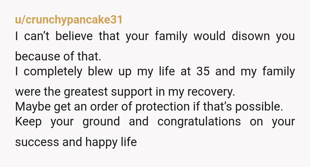 u/crunchypancake31 I can’t believe that your family would disown you because of that. I completely blew up my life at 35 and my family were the greatest support in my...