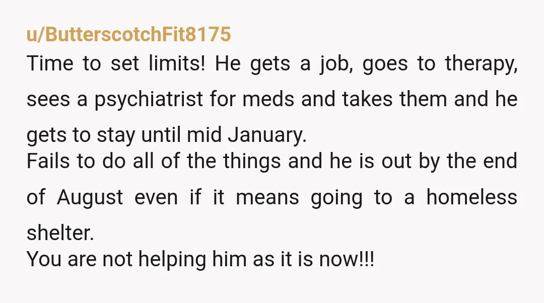 u/ButterscotchFit8175 Time to set limits! He gets a job, goes to therapy, sees a psychiatrist for meds and takes them and he gets to stay until mid January. Fails to...