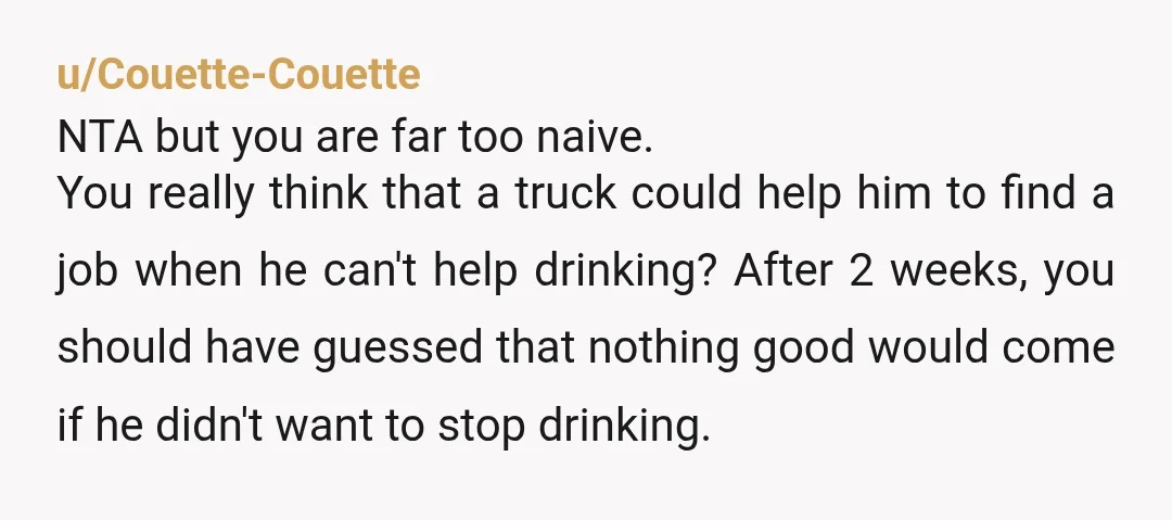 u/Couette-Couette NTA but you are far too naive. You really think that a truck could help him to find a job when he can't help drinking? After 2 weeks, you...