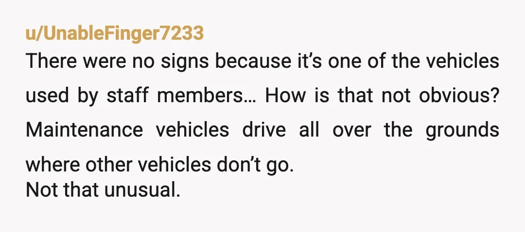 u/UnableFinger7233 There were no signs because it’s one of the vehicles used by staff members… How is that not obvious? Maintenance vehicles drive all over the grounds where other vehicles...