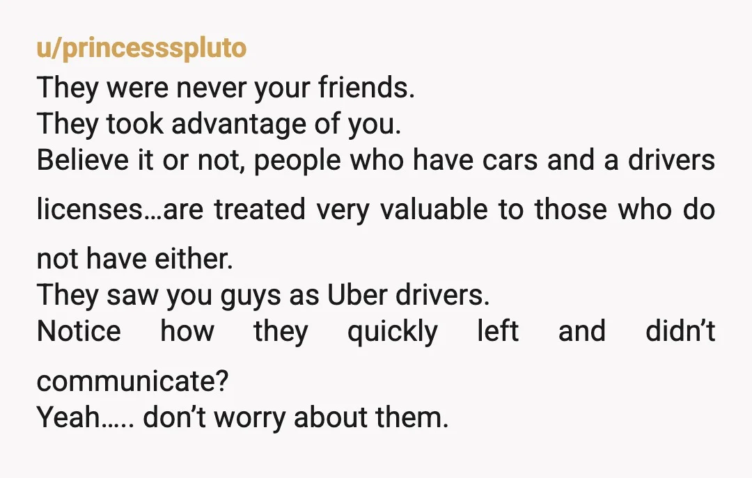 u/princessspluto They were never your friends. They took advantage of you. Believe it or not, people who have cars and a drivers licenses…are treated very valuable to those who do...