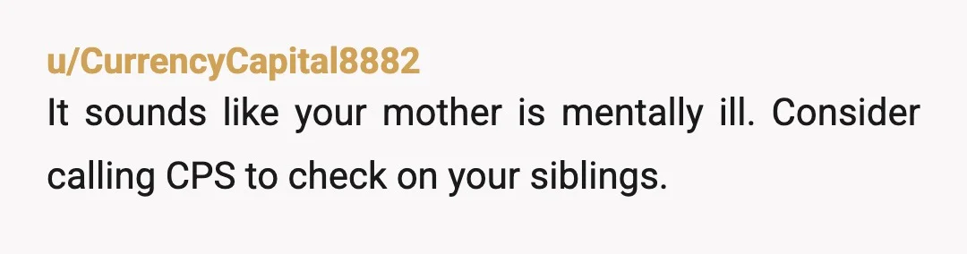 u/CurrencyCapital8882
It sounds like your mother is mentally ill. Consider calling CPS to check on your siblings.