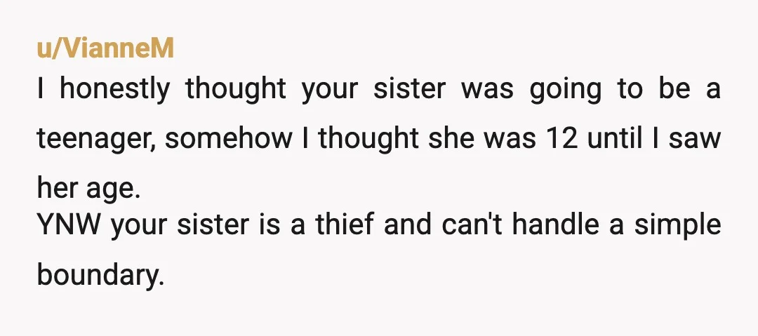 u/More-Jacket-9034 Your mom failed in raising your sister. Helping yourself to ANYTHING that is not yours is indeed stealing. It's not "crossing a boundary". It's criminal behavior and/or (at the...