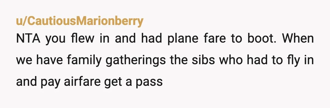 u/CautiousMarionberry
NTA you flew in and had plane fare to boot. When we have family gatherings the sibs who had to fly in and pay airfare get a pass