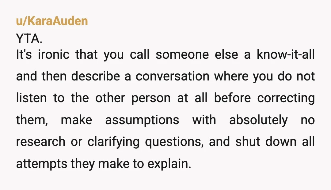 u/KaraAuden YTA. It's ironic that you call someone else a know-it-all and then describe a conversation where you do not listen to the other person at all before correcting them,...
