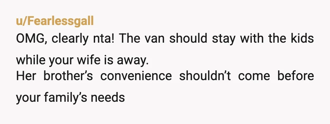 u/Fearlessgall
OMG, clearly nta! The van should stay with the kids while your wife is away.
Her brother’s convenience shouldn’t come before your family’s needs