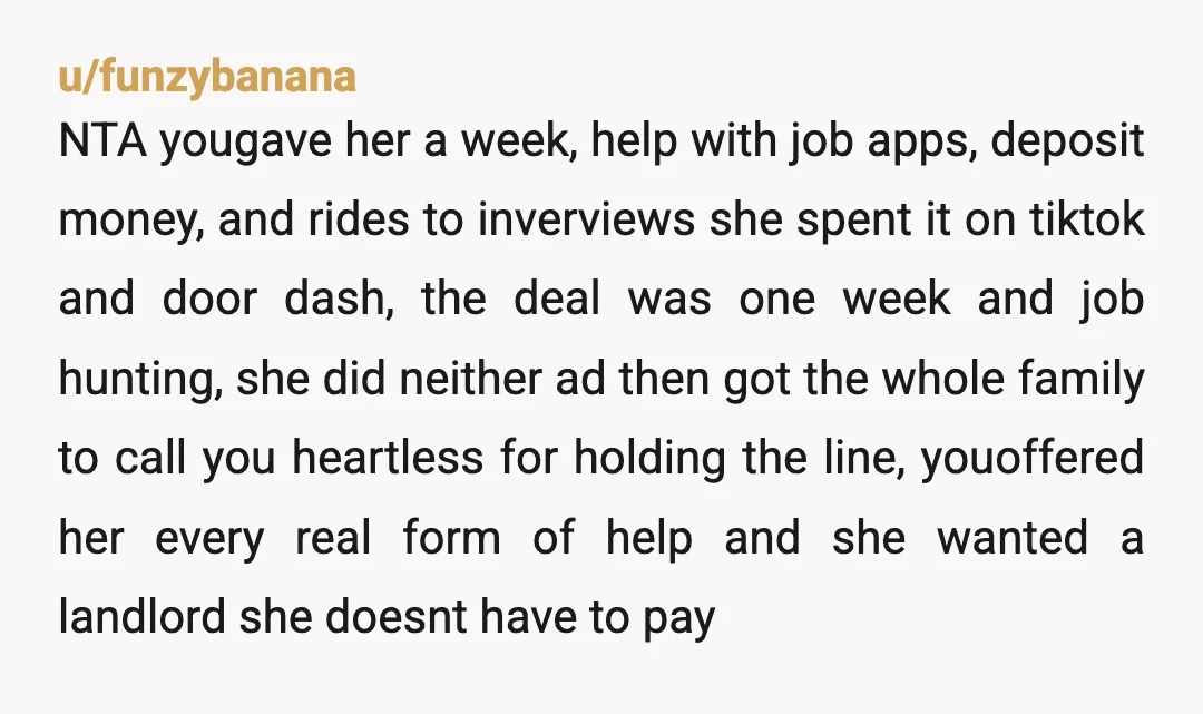 u/funzybanana NTA yougave her a week, help with job apps, deposit money, and rides to inverviews she spent it on tiktok and door dash, the deal was one week and...