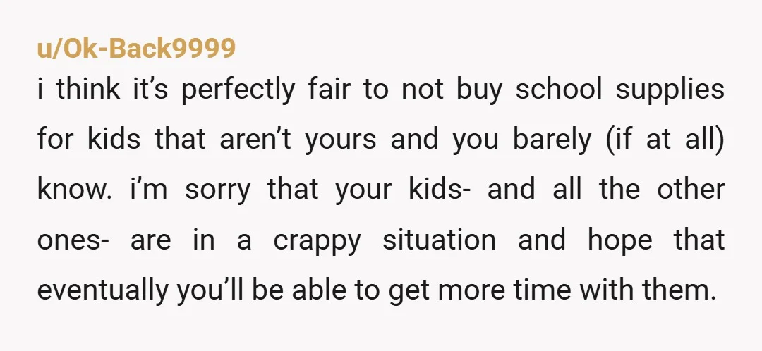 u/Ok-Back9999 i think it’s perfectly fair to not buy school supplies for kids that aren’t yours and you barely (if at all) know. i’m sorry that your kids- and all...