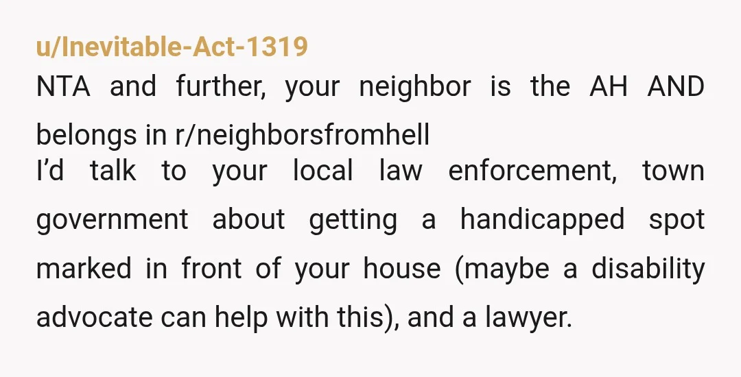 u/Inevitable-Act-1319 NTA and further, your neighbor is the AH AND belongs in r/neighborsfromhell I’d talk to your local law enforcement, town government about getting a handicapped spot marked in front...