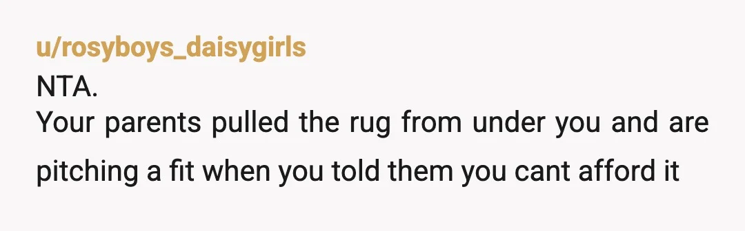 u/rosyboys_daisygirls
NTA.
Your parents pulled the rug from under you and are pitching a fit when you told them you cant afford it