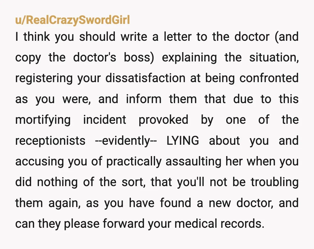 u/RealCrazySwordGirl I think you should write a letter to the doctor (and copy the doctor's boss) explaining the situation, registering your dissatisfaction at being confronted as you were, and inform...