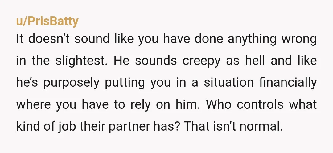u/PrisBatty It doesn’t sound like you have done anything wrong in the slightest. He sounds creepy as hell and like he’s purposely putting you in a situation financially where you...