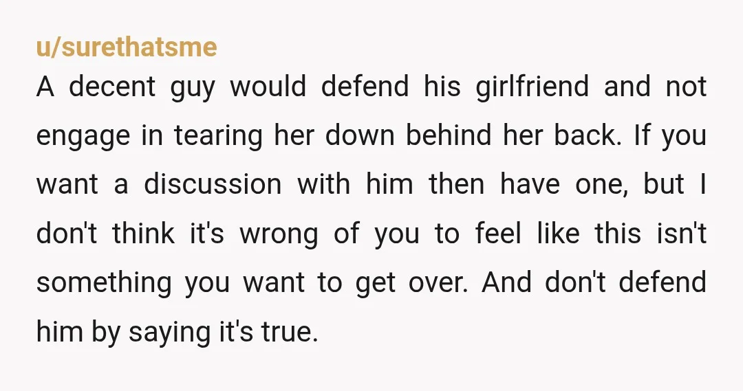 u/surethatsme A decent guy would defend his girlfriend and not engage in tearing her down behind her back. If you want a discussion with him then have one, but I...