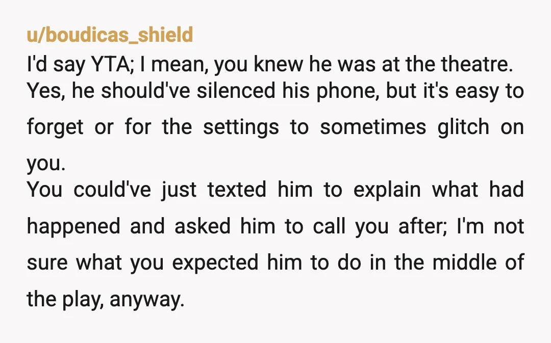 u/boudicas_shield I'd say YTA; I mean, you knew he was at the theatre. Yes, he should've silenced his phone, but it's easy to forget or for the settings to sometimes...