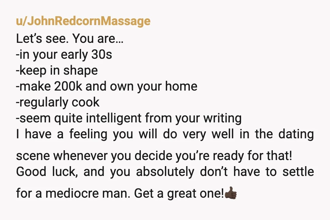 u/JohnRedcornMassage Let’s see. You are… -in your early 30s -keep in shape -make 200k and own your home -regularly cook -seem quite intelligent from your writing I have a feeling...