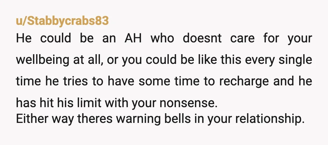u/Stabbycrabs83 He could be an AH who doesnt care for your wellbeing at all, or you could be like this every single time he tries to have some time to...