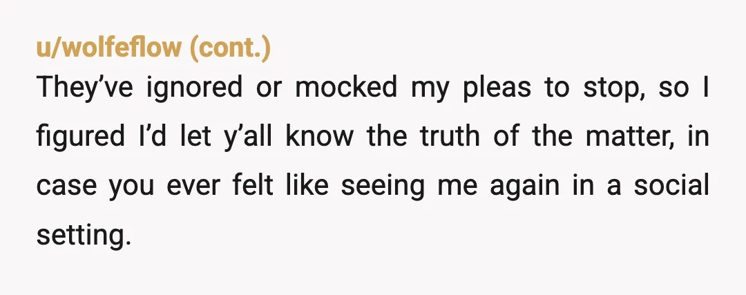 u/Oncer93 NTA. Your Family sounds like bullies. You'd do best with going no contact with them. They don't respect you, so why waste your time and energy on them. Use...
